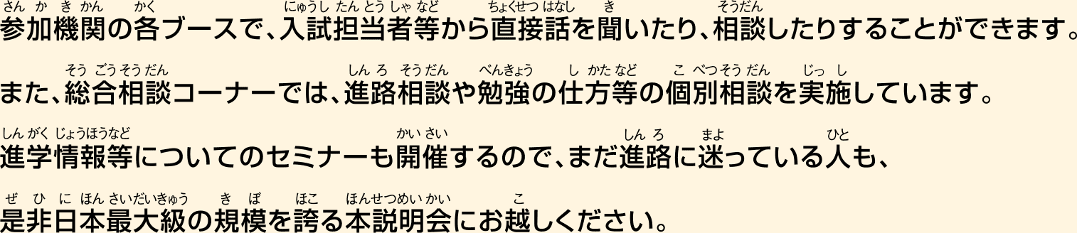 参加機関の各ブースで、入試担当者等から直接話を聞いたり、相談したりすることができます。また、総合相談コーナーでは、進路相談や勉強の仕方等の個別相談を実施しています。 大学院進学相談特設スペースも設置しているので、大学院の進学を目指す人も、まだ進路に迷っている人も、是非日本最大級の規模を誇る本説明会にお越しください。