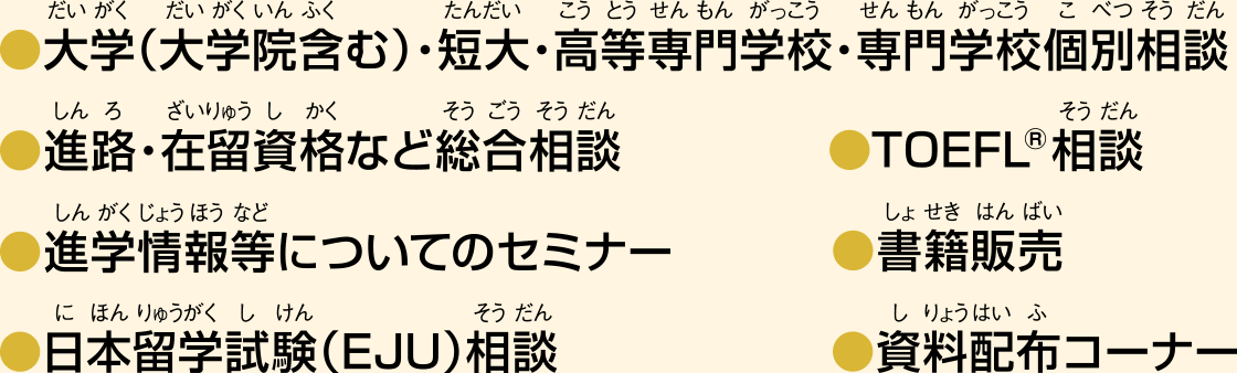 ●大学・短大・高等専門学校・専門学校個別相談●進路・在留資格など総合相談●先輩留学生との個別相談●日本留学試験（EJU）相談●TOEFL®相談●書籍販売●生活安全情報