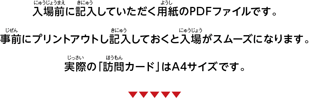 入場前に記入していただく用紙のPDFファイルです。事前にプリントアウトし記入しておくと入場がスムーズになります。実際の「訪問カード」はA4サイズです。